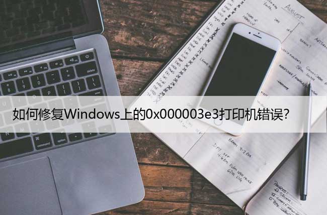 如何修复Windows上的0x000003e3打印机错误？