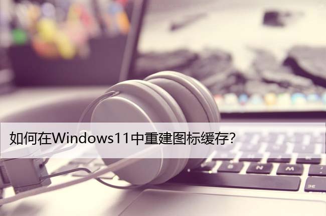 如何在Windows11中重建图标缓存？详细教程