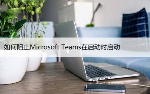 如何阻止Microsoft Teams在启动时启动，关闭开机自启