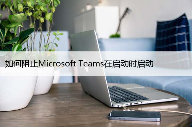 如何阻止Microsoft Teams在启动时启动，关闭开机自启