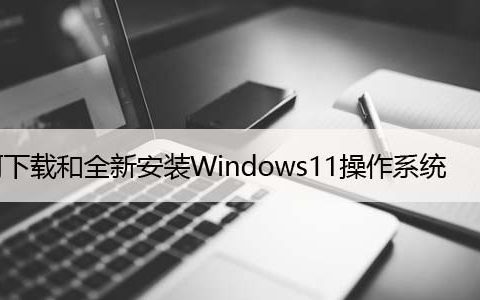 如何下载和全新安装Windows11操作系统，升级步骤