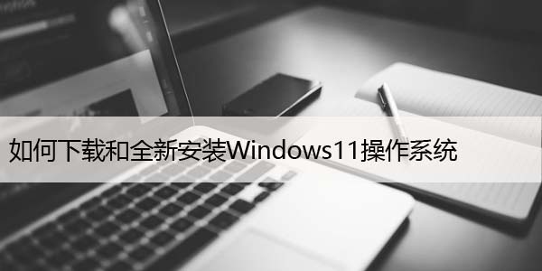 如何下载和全新安装Windows11操作系统，升级步骤
