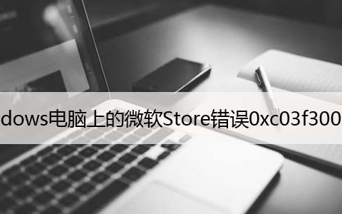 修复：Windows电脑上的微软Store错误0xc03f300d