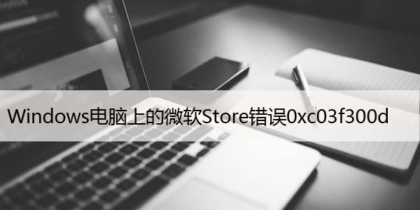 修复：Windows电脑上的微软Store错误0xc03f300d