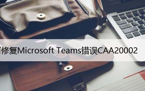 如何修复Microsoft Teams错误CAA20002