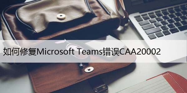 如何修复Microsoft Teams错误CAA20002