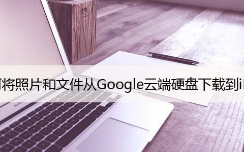 如何将照片和文件从Google云端硬盘下载到iPhone