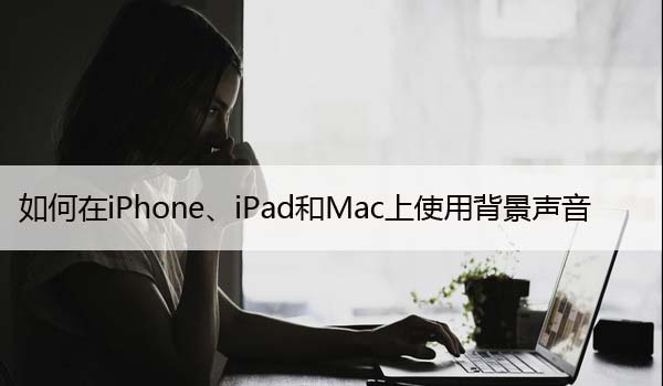 如何在iPhone、iPad和Mac上使用背景声音