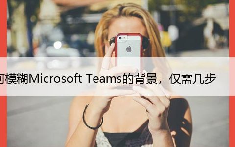 如何模糊Microsoft Teams的背景，仅需几步