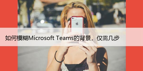 如何模糊Microsoft Teams的背景，仅需几步