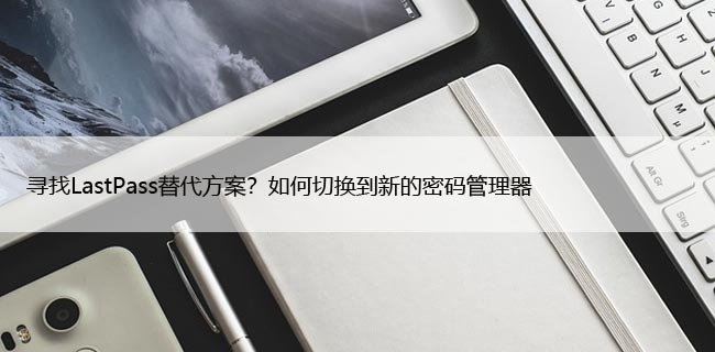 寻找LastPass替代方案？如何切换到新的密码管理器