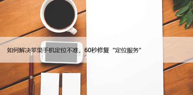 如何解决苹果手机定位不准，60秒修复“定位服务”