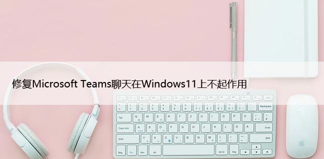 修复Microsoft Teams聊天在Windows11上不起作用
