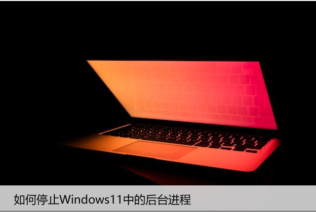 如何停止Windows11中的后台进程，教你如何关闭它们