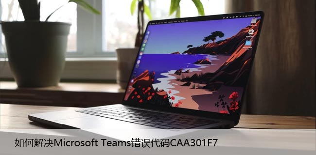 如何解决Microsoft Teams错误代码CAA301F7