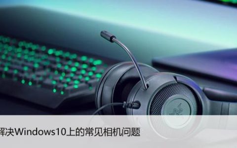 如何解决Windows10上的常见相机问题，5招教你解决