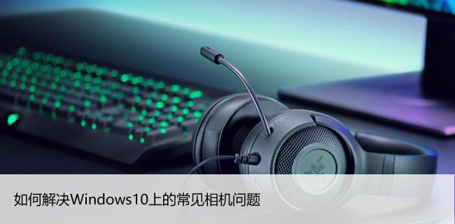 如何解决Windows10上的常见相机问题，5招教你解决